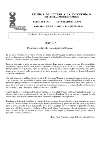 PRUEBAS DE ACCESO A LA UNIVERSIDAD FASE GENERAL MATERIAS COMUNES CURSO 2012  2013 CONVOCATORIA JUNIO MATERIA LENGUA CASTELLANA Y LITERATURA El alumno debe elegir una de las opciones A o B OPCIÓN A Comentario crítico del texto siguiente 10 puntos En las aguas revueltas que vivimos abundan las mareas de colores cada una agrupada en una causa la marea verde por la educación pública la marea blanca por la sanidad pública la marea violeta contra los recortes en igualdad o la marea amarilla de los bi…