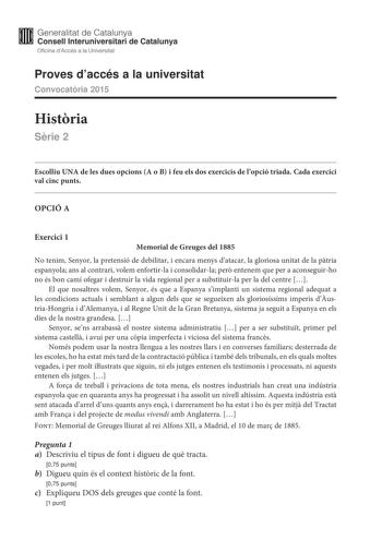 Generalitat de Catalunya Consell lnteruniversitari de Catalunya Oficina dAccés a la Universitat Proves daccés a la universitat Convocatria 2015 Histria Srie 2 Escolliu UNA de les dues opcions A o B i feu els dos exercicis de lopció triada Cada exercici val cinc punts OPCIÓ A Exercici 1 Memorial de Greuges del 1885 No tenim Senyor la pretensió de debilitar i encara menys datacar la gloriosa unitat de la ptria espanyola ans al contrari volem enfortirla i consolidarla per entenem que per a aconseg…