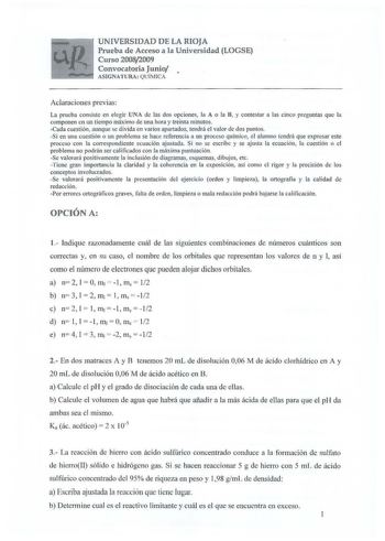 UNIVERSIDAD DE LA RIOJA Prueba de Acceso a la Universidad LOGSE Curso 20082009 Convocatoria Junio  ASIGNATURA QUÍMICA Aclaraciones previas La prueba consiste en elegir UNA de las dos opciones la A o la B y contestar a las cinco preguntas que la componen en un tiempo máximo de una hora y treinta minutos Cada cuestión aunque se divida en varios apartados tendrá el valor de dos puntos Si en una cuestión o un problema se hace referencia a un proceso químico el alumno tendrá que expresar este proces…