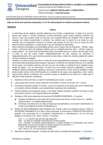 EVALUACIÓN DE BACHILLERATO PARA EL ACCESO A LA UNIVERSIDAD CONVOCATORIA DE SEPTIEMBRE DE 2018 EJERCICIO DE LENGUA CASTELLANA Y LITERATURA II TIEMPO DISPONIBLE 1 hora 30 minutos PUNTUACIÓN QUE SE OTORGARÁ A ESTE EJERCICIO véanse las distintas partes del examen Elija una de las dos opciones propuestas A o B En cada pregunta se señala la puntuación máxima OPCIÓN A TEXTO 1 La etimología de las palabras esconde sabidurías muy hondas y sospechosas A nadie se le ocurriría 2 pensar que mente y mentira …