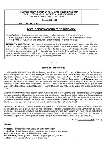UNIVERSIDADES PÚBLICAS DE LA COMUNIDAD DE MADRID EVALUACIÓN PARA EL ACCESO A LAS ENSEÑANZAS UNIVERSITARIAS OFICIALES DE GRADO Curso 20222023 MATERIA ALEMÁN INSTRUCCIONES GENERALES Y CALIFICACIÓN Después de leer atentamente el examen responda a las preguntas de la siguiente forma  elija un texto A o B y responda EN ALEMÁN a las preguntas 1 2 3 y 4 de la opción elegida  responda EN ALEMÁN a una pregunta a elegir entre las preguntas A5 o B5 TIEMPO Y CALIFICACIÓN 90 minutos Las preguntas 1 y 4 asoc…