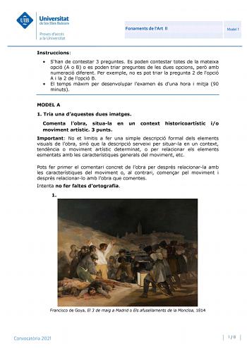 Fonaments de lArt II Model 1 Instruccions  Shan de contestar 3 preguntes Es poden contestar totes de la mateixa opció A o B o es poden triar preguntes de les dues opcions per amb numeració diferent Per exemple no es pot triar la pregunta 2 de lopció A i la 2 de lopció B  El temps mxim per desenvolupar lexamen és duna hora i mitja 90 minuts MODEL A 1 Tria una daquestes dues imatges Comenta lobra situala en un context historicoartístic io moviment artístic 3 punts Important No et limitis a fer un…