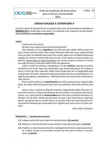 Proba de Avaliación do Bacharelato para o Acceso á Universidade 2021 Código 02 LINGUA GALEGA E LITERATURA II O exame consta de 6 preguntas de 25 puntos cada unha das que poderá responder un MÁXIMO DE 4 combinadas como queira Se responde máis preguntas das permitidas só se corrixirán as 4 primeiras respondidas TEXTO A perfección non existía De quen era a culpa de que ela non fose perfecta Non obstante os seus seguidores non tiñan por que sabelo Bieito sempre llo dicía O que comezara como unha si…