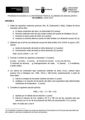 UNIVERSIDAD DE 111J MURCIA 1 1 Ih Región de Murcia Universidad Politécnica de Cartagena PRUEBAS DE ACCESO A LA UNIVERSIDAD PARA EL ALUMNADO DE BACHILLERATO 160 QUÍMICA JUNIO 2015 OPCIÓN A 1 Dadas las siguientes sustancias químicas NH3 Al Cdiamante y MgCl2 Indique de forma razonada cuál de ellas a Es buena conductora del calor y la electricidad 05 puntos b Presenta moléculas entre las que existen enlaces por puente de hidrógeno 05 p c Presenta el mayor punto de fusión 05 puntos d Conduce la corr…