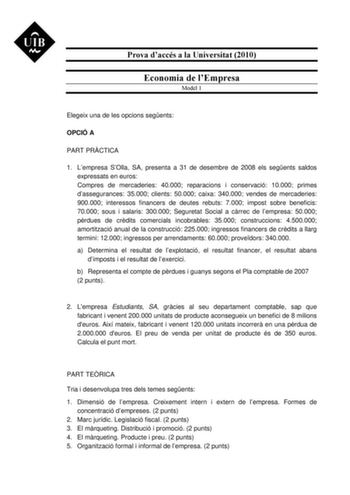 Prova daccés a la Universitat 2010 Economia de lEmpresa Model 1 Elegeix una de les opcions segents OPCIÓ A PART PRCTICA 1 Lempresa SOlla SA presenta a 31 de desembre de 2008 els segents saldos expressats en euros Compres de mercaderies 40000 reparacions i conservació 10000 primes dassegurances 35000 clients 50000 caixa 340000 vendes de mercaderies 900000 interessos financers de deutes rebuts 7000 impost sobre beneficis 70000 sous i salaris 300000 Seguretat Social a crrec de lempresa 50000 prdue…