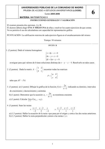 UNIVERSIDADES PÚBLICAS DE LA COMUNIDAD DE MADRID PRUEBA DE ACCESO A ESTUDIOS UNIVERSITARIOS LOGSE 6 Curso 20052006 MATERIA MATEMÁTICAS II INSTRUCCIONES GENERALES Y VALORACIÓN El examen presenta dos opciones A y B El alumno deberá elegir UNA Y SÓLO UNA de ellas y resolver los cuatro ejercicios de que consta No se permite el uso de calculadoras con capacidad de representación gráfica PUNTUACIÓN La calificación máxima de cada ejercicio figura en el encabezamiento del mismo Tiempo 90 minutos   OPCI…