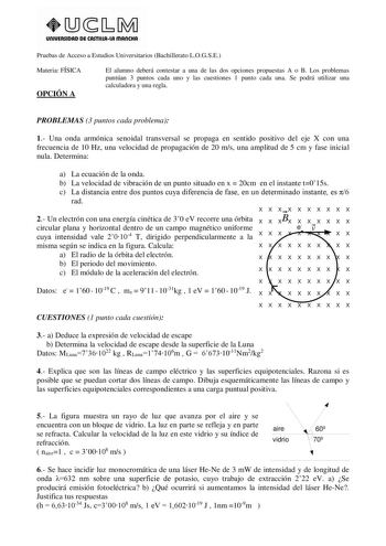 unlVERSIDAD DE CASTlllAlA mAnCHA Pruebas de Acceso a Estudios Universitarios Bachillerato LOGSE Materia FÍSICA OPCIÓN A El alumno deberá contestar a una de las dos opciones propuestas A o B Los problemas puntúan 3 puntos cada uno y las cuestiones 1 punto cada una Se podrá utilizar una calculadora y una regla PROBLEMAS 3 puntos cada problema 1 Una onda armónica senoidal transversal se propaga en sentido positivo del eje X con una frecuencia de 10 Hz una velocidad de propagación de 20 ms una ampl…