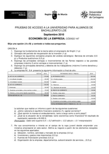 M  UNIVERSIDAD DE MURCIA    I Región de Murcia Universidad Politécnica de Cartagena PRUEBAS DE ACCESO A LA UNIVERSIDAD PARA ALUMNOS DE BACHILLERATO LOE Septiembre 2010 ECONOMÍA DE LA EMPRESA CÓDIGO 147 Elija una opción A o B y conteste a todas sus preguntas OPCIÓN A 1 Exponga los fundamentos de la teoría sobre el empresario de Knight 1 p 2 Concepto del período de recuperación de la inversión 1 p 3 Explique los siguientes conceptos propios del análisis estratégico Barreras de entrada 05 p y Prod…