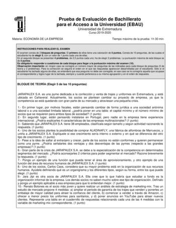 Prueba de Evaluación de Bachillerato para el Acceso a la Universidad EBAU Universidad de Extremadura Curso 20192020 Materia ECONOMÍA DE LA EMPRESA Tiempo máximo de la prueba 1h 30 min INSTRUCCIONES PARA REALIZAR EL EXAMEN El examen consta de 2 bloques de preguntas El primero de ellos tiene una valoración de 5 puntos Consta de 10 preguntas de las cuales el estudiante ha de elegir 5 con un valor de 1 punto cada una de ellas En el segundo bloque se presentan 4 problemas de 25 puntos cada uno ha de…