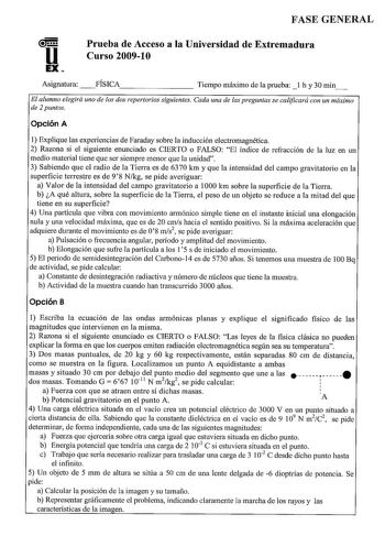 FASE GENERAL u EX Prueba de Acceso a la Universidad de Extremadura Curso 200910 Asignatura  FÍSICA Tiempo máximo de la prueba  l h y 30 min El alumno elegirá uno de los dos repertorios siguientes Cada una de las preguntas se calificará con un máximo de 2 puntos Opción A 1 Explique las experiencias de Faraday sobre la inducción electromagnética 2 Razona si el siguiente enunciado es CIERTO o FALSO El índice de refracción de la luz en un medio material tiene que ser siempre menor que la unidad 3 S…