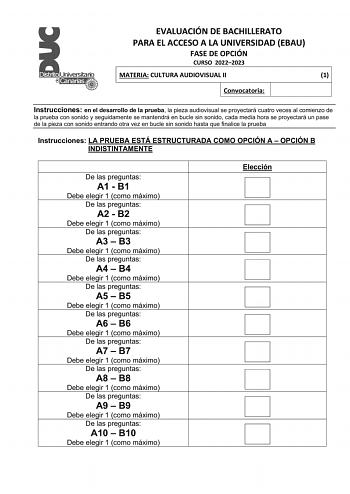 EVALUACIÓN DE BACHILLERATO PARA EL ACCESO A LA UNIVERSIDAD EBAU FASE DE OPCIÓN CURSO 20222023 MATERIA CULTURA AUDIOVISUAL II 1 Convocatoria Instrucciones en el desarrollo de la prueba la pieza audiovisual se proyectará cuatro veces al comienzo de la prueba con sonido y seguidamente se mantendrá en bucle sin sonido cada media hora se proyectará un pase de la pieza con sonido entrando otra vez en bucle sin sonido hasta que finalice la prueba Instrucciones LA PRUEBA ESTÁ ESTRUCTURADA COMO OPCIÓN A…