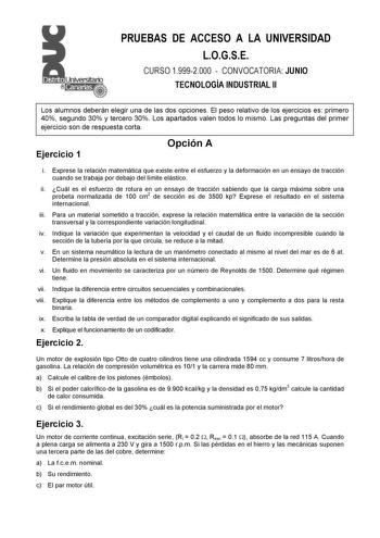 PRUEBAS DE ACCESO A LA UNIVERSIDAD LOGSE CURSO 19992000  CONVOCATORIA JUNIO TECNOLOGÍA INDUSTRIAL II Los alumnos deberán elegir una de las dos opciones El peso relativo de los ejercicios es primero 40 segundo 30 y tercero 30 Los apartados valen todos lo mismo Las preguntas del primer ejercicio son de respuesta corta Ejercicio 1 Opción A i Exprese la relación matemática que existe entre el esfuerzo y la deformación en un ensayo de tracción cuando se trabaja por debajo del límite elástico ii Cuál…