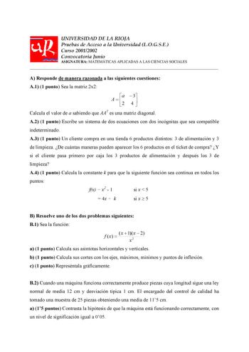 UNIVERSIDAD DE LA RIOJA Pruebas de Acceso a la Universidad LOGSE Curso 20012002 Convocatoria Junio ASIGNATURA MATEMÁTICAS APLICADAS A LAS CIENCIAS SOCIALES  A Responde de manera razonada a las siguientes cuestiones A1 1 punto Sea la matriz 2x2 A  a 2  3 4  Calcula el valor de a sabiendo que AAT es una matriz diagonal A2 1 punto Escribe un sistema de dos ecuaciones con dos incógnitas que sea compatible indeterminado A3 1 punto Un cliente compra en una tienda 6 productos distintos 3 de alimentaci…