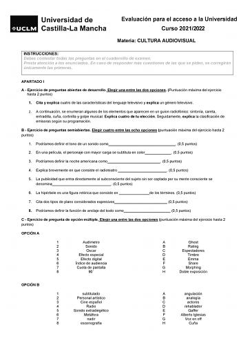 Evaluación para el acceso a la Universidad Curso 20212022 Materia CULTURA AUDIOVISUAL INSTRUCCIONES Debes contestar todas las preguntas en el cuadernillo de examen Presta atención a los enunciados En caso de responder más cuestiones de las que se piden se corregirán únicamente las primeras APARTADO I A  Ejercicio de preguntas abiertas de desarrollo Elegir una entre las dos opciones Puntuación máxima del ejercicio hasta 2 puntos 1 Cita y explica cuatro de las características del lenguaje televis…