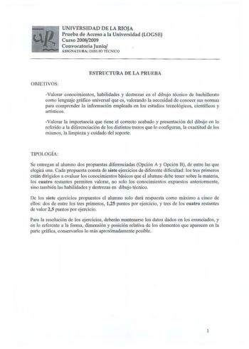 UNIVERSIDAD DE LA RIOJA Prueba de Acceso a la Universidad LOGSE Curso 20082009 Convocatoria Junio ASIGNATU RA DIL3UJO TICNCO ESTRUCTURA DE LA PRUEBA OBJETIVOS Valorar conocimientos habilidades y destrezas en el dibujo técnico de bachillerato como len6ruaje gráfico universal que es valorando la necesidad de conocer sus normas para comprender la información empleada en los estudios tecnológicos científicos y artísticos Valorar la importancia que tiene el correcto acabado y presentación del dibujo…