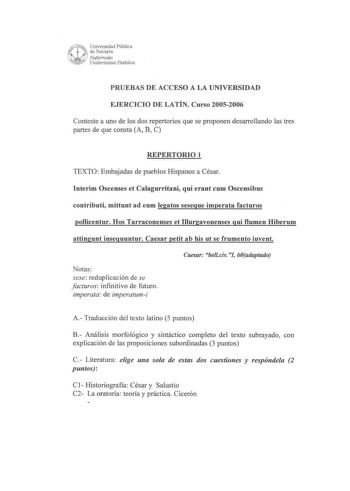 PRUEBAS DE ACCESO A LA UNIVERSIDAD EJERCICIO DE LATÍN Curso 20052006 Conteste a uno de los dos repertorios que se proponen desarrollando las tres partes de que consta A B C REPERTORIO 1 TEXTO Embajadas de pueblos Hispanos a César Interim Oscenses et Calagurritani qui erant cum Oscensibus contributi mittunt ad eum legatos sesegue imperata facturos pollicentur Hos Tarraconenses et Illurgavonenses gui flumen Hiberum attingunt inseguuntur Caesar petit ab bis ut se frumento iuvent Notas sese redupli…