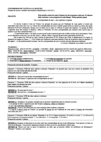 UNIVERSIDAD DE CASTILLALA MANCHA Pruebas de acceso a estudios universitarios Bachillerato LOGSE FRANCÉS Esta prueba consta de cuatro bloques de dos preguntas cada uno El alumno debe contestar a una pregunta de cada bloque Todas puntúan igual Les correspondants de nuit  une expérience originale Ce soirla il pleut a verse sur Toulon Les groupes de jeunes qui ont lhabitude de venir parler a lentrée des immeubles sont restés chez eux La voiture des correspondants de nuit se faufile quand meme au ra…