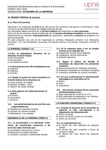 Evaluación del Bachillerato para el Acceso a la Universidad CURSO 20212022 ASIGNATURA ECONOMÍA DE LA EMPRESA upna Universidad Pública de Navarra Nafarroako Unibertsitate Publikoa A PRUEBA TEÓRICA 6 puntos A1 Test 45 puntos Responda a las preguntas de tres de los seis grupos de cuestiones que figuran a continuación Cada uno de los grupos está formado por cinco preguntas de test Las respuestas deben escribirse en la primera página del cuadernillo en tres columnas Cada una de las columnas estará e…