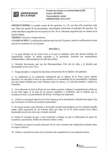 UNIVERSIDAD DE LA RIOJA Prueba de Acceso a la Universidad LOE Curso 20112012 Convocatoria Junio ASIGNATURA BIOLOGÍA INSTRUCCIONES La prueba consta de dos opciones A y B con diez 10 cuestiones cada una Elija una opción de las presentadas especifíquela claramente al principio del ejercicio No podrá introducir preguntas de una opción en otra No se valorarán preguntas que no consten en la opción elegida TIEMPO Una hora y treinta minutos CALIFICACIÓN La calificación máxima total será de 1Opuntos sie…