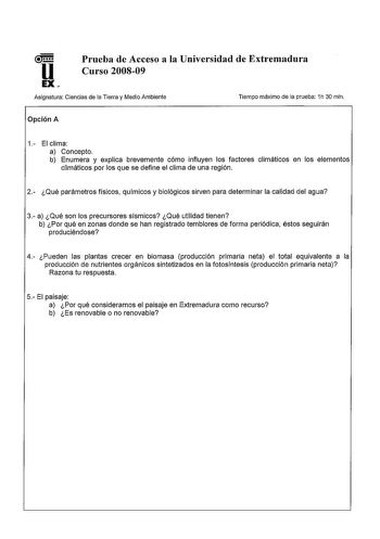 u EX Prueba de Acceso a la Universidad de Extremadura Curso 200809 Asignatura Ciencias de la Tierra y Medio Ambiente Tiempo máximo de la prueba 1h 30 min Opción A 1 El clima a Concepto b Enumera y explica brevemente cómo influyen los factores climáticos en los elementos climáticos por los que se define el clima de una región 2 Qué parámetros físicos químicos y biológicos sirven para determinar la calidad del agua 3 a Qué son los precursores sísmicos Qué utilidad tienen b Por qué en zonas donde …