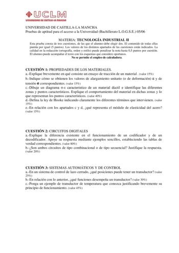 UIUVllWOAO D4i CAITIIUlut IIIAIKIUI UNIVERSIDAD DE CASTILLALA MANCHA Pruebas de aptitud para el acceso a la Universidad Bachillerato LOGSE 0506 MATERIA TECNOLOGÍA INDUSTRIAL II Esta prueba consta de tres cuestiones de las que el alumno debe elegir dos El contenido de todas ellas puntúa por igual 5 puntos Los valores de los distintos apartados de las cuestiones están indicados La calidad en la redacción ortografía orden y estilo puede penalizar la nota hasta 05 puntos por cuestión El alumno pued…