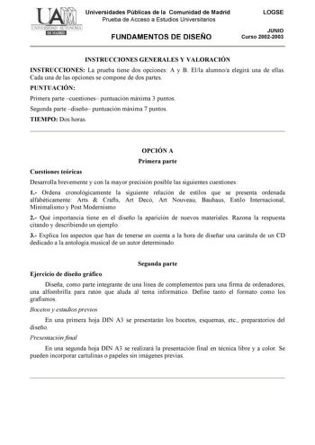 Universidades Públicas de la Comunidad de Madrid Prueba de Acceso a Estudios Universitarios FUNDAMENTOS DE DISEÑO LOGSE JUNIO Curso 20022003 INSTRUCCIONES GENERALES Y VALORACIÓN INSTRUCCIONES La prueba tiene dos opciones A y B Ella alumnoa elegirá una de ellas Cada una de las opciones se compone de dos partes PUNTUACIÓN Primera parte cuestiones puntuación máxima 3 puntos Segunda parte diseño puntuación máxima 7 puntos TIEMPO Dos horas OPCIÓN A Primera parte Cuestiones teóricas Desarrolla brevem…