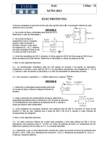 CiUG COMIS IÓN INTERUNIVERSITAR IA DE GALICIA PAU XUÑO 2013 Código 24 ELECTROTECNIA O alumno contestará os exercicios dunha das dúas opcións A ou B A puntuación máxima de cada exercicio é de 25 puntos I OPCION A 1 No circuíto da figura alimentado pola fonte de 220 V Determinar o valor da intensidade I V220 V R2 W R4 W 2 No circuíto da figura o amperímetro marca 5 amperes R12 W V  50 Hz XL3 W XC 3 W calcula o valor da tensión V da fonte Calcula o custo diario R210 W da resistencia R3 15 W sabend…