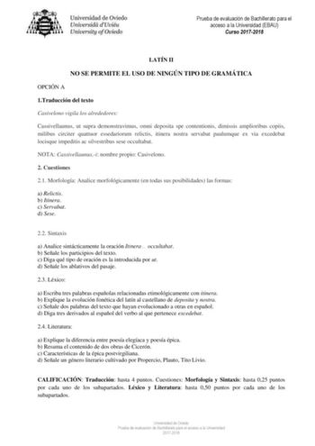 Prueba de evaluación de Bachillerato para el acceso a la Universidad EBAU Curso 20172018 LATÍN II NO SE PERMITE EL USO DE NINGÚN TIPO DE GRAMÁTICA OPCIÓN A 1Traducción del texto Casivelono vigila los alrededores Cassivellaunus ut supra demonstravimus omni deposita spe contentionis dimissis amplioribus copiis milibus circiter quattuor essedariorum relictis itinera nostra servabat paulumque ex via excedebat locisque impeditis ac silvestribus sese occultabat NOTA Cassivellaunusi nombre propio Casi…