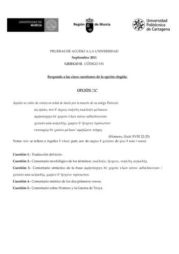 UNIVERSIDAD DE 11 MURCIA 11 Ih Región de Murcia Universidad Politécnica de Cartagena PRUEBAS DE ACCESO A LA UNIVERSIDAD Septiembre 2011 GRIEGO II CÓDIGO 151 Responde a las cinco cuestiones de la opción elegida OPCIÓN A Aquiles se cubre de ceniza en señal de duelo por la muerte de su amigo Patroclo                            Homero Ilíada XVIII 2225 Notas  se refiere a Aquiles   part aor de    de      Cuestión 1 Traducción del texto Cuestión 2 Comentario morfológico de los términos     Cuestión …