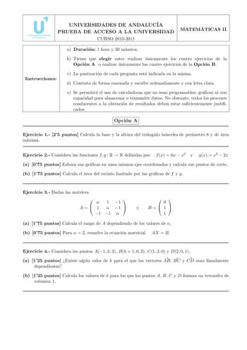 UNIVERSIDADES DE ANDALUCIA PRUEBA DE ACCESO A LA UNIVERSIDAD CURSO 20102011 MATEMA TICAS II Instrucciones a Duracion 1 hora y 30 minutos b Tienes que elegir entre realizar unicamente los cuatro ejercicios de la Opcion A o realizar unicamente los cuatro ejercicios de la Opcion B c La puntuacion de cada pregunta esta indicada en la misma d Contesta de forma razonada y escribe ordenadamente y con letra clara e Se permitira el uso de calculadoras que no sean programables gracas ni con capacidad par…