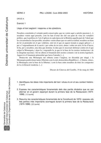 Districte universitari de Catalunya SRIE 2 PAU LOGSE Curs 20022003 HISTRIA OPCIÓ A Exercici 1 Llegiu el text segent i responeu a les qestions Nosaltres constitum el vertader partit conservador que no venim aquí a satisfer passions  nosaltres venim aquí possets com ho han destar des del seu punt de vista els vertaders polítics que la política és lart daplicar en cada poca de la Histria aquella part de lideal que les circumstncies fan possible nosaltres venim abans que res amb la realitat nosaltr…