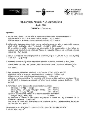 M  UNIVERSIDAD DE MURCIA    I Región de Murcia Universidad Politécnica de Cartagena PRUEBAS DE ACCESO A LA UNIVERSIDAD Junio 2011 QUÍMICA CÓDIGO 160 Opción A 1 Escribir las configuraciones electrónicas e indicar el símbolo de los siguientes elementos a El elemento del grupo 14 de mayor carácter metálico 075 puntos b El elemento del tercer periodo de mayor radio atómico 075 puntos 2 a Dados los siguientes valores de Kps razonar cuál de las siguientes sales es más soluble en agua AgCl o AgBr KpsA…