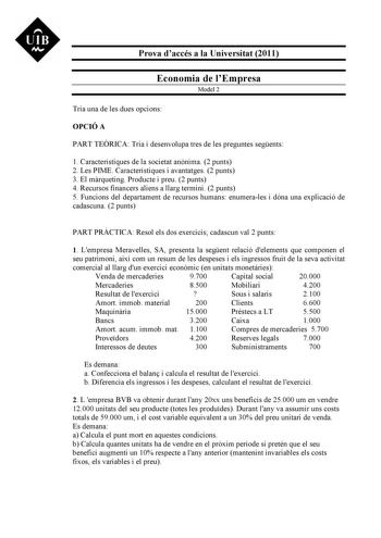 UIB M Prova daccés a la Universitat 2011 Economia de lEmpresa Model 2 Tria una de les dues opcions OPCIÓ A PART TERICA Tria i desenvolupa tres de les preguntes segents 1 Característiques de la societat annima 2 punts 2 Les PIME Característiques i avantatges 2 punts 3 El mrqueting Producte i preu 2 punts 4 Recursos financers aliens a llarg termini 2 punts 5 Funcions del departament de recursos humans enumerales i dóna una explicació de cadascuna 2 punts PART PRCTICA Resol els dos exercicis cadas…