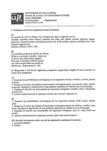 UNIVERSIDAD D E LA RIOJA Prueba de Acceso a la Universidad LOGSE Curso 20062007 Convocatoria Septiembre ASIGNATURA LATÍN l Traduzca uno de los siguientes textos 5 puntos A La escasez de víveres obliga a los enemigos de César a negociar con él Tandem omnibus rebus obsessi quartum iam diem sine pabulo retentis iumentis aquae lignorum frumenti inopia colloquium petunt et id si fieri possit semoto a militibus loco Id a Caesare negatum est CÉSAR Bellum Civile 1 84 B La vanidad estropea la belleza de…