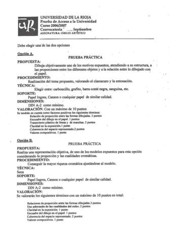 UNIVERSIDAD DE LA RIOJA Prueba de Acceso a la Universidad Curso 20062007  Convocatoria  Septiembre ASIGNATURA DIBUJO ARTISTICO Debe elegir una de las dos opciones Opción A PRUEBA PRÁCTICA PROPUESTA Dibuja objetivamente uno de los motivo expuestos atendiendo a su estructura a las proporciones entre los diferentes objetos y a la relación entre lo dibujado con el papel  PROCEDIMIENTO Realización del tema propuesto valorando el claroscuro y la entonación TÉCNICA Elegir entre carboncillo grafito bar…