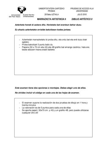 ytman ta ubt H ZU     Universidad del País Vasco   Euskal Herriko Unibertsitatea 0102345  01232   Azterketa honek bi aukera ditu Horietako bat erantzun behar duzu Ez ahaztu azterketako orrialde bakoitzean kodea jartzea  Azterketak marrazketako bi proba ditu eta ordu bat eta erdi duzu biak egiteko  Proba bakoitzak 5 puntu balio du  Papera 50 x 70 cm eta A3 eta 4B grafito bat emango zaizkizu hala ere beste edozein tresna erabil daiteke    Este examen tiene dos opciones o montajes Debes elegir uno…
