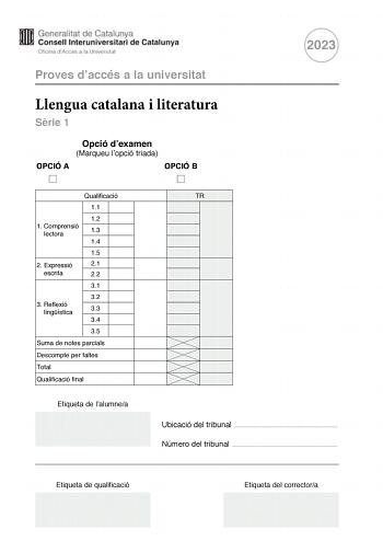 Proves daccés a la universitat Llengua catalana i literatura Srie 1 Opció dexamen Marqueu lopció triada OPCIÓ A OPCIÓ B 2023 Qualificació 11 12 1 Comprensió lectora 13 14 15 2 Expressió 21 escrita 22 31 32 3 Reflexió lingística 33 34 35 Suma de notes parcials Descompte per faltes Total Qualificació final Etiqueta de lalumnea TR Ubicació del tribunal  Número del tribunal  Etiqueta de qualificació Etiqueta del correctora La prova consta de tres parts 1 comprensió lectora 2 expressió escrita i 3 r…