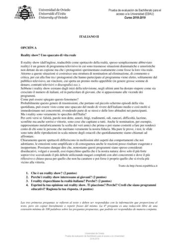 Prueba de evaluación de Bachillerato para el acceso a la Universidad EBAU Curso 20182019 ITALIANO II OPCIÓN A Reality show Uno spaccato di vita reale Il reality show dallinglese traducibile come spettacolo della realt spesso semplicemente abbreviato reality  un genere di programma televisivo in cui sono trasmesse situazioni drammatiche e umoristiche non dettate da un copione ma che i protagonisti sperimentano esattamente come fosse la loro vita reale Attorno a queste situazioni si costruisce un…