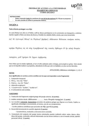 PRUEBAS DE ACCESO A LA UNIVERSIDAD EXAMEN DE GRIEGO 11 CURSO 20122013 upJt Nfmollo UcCrUiut rso INSTRUCCIONES Debes responder todas las cuestiones de una de las dos opciones A B que se proponen En cada cuestión se señala la puntuación máxima OPCIÓN A Tetis intenta proteger a su hijo Se casó Peleo con ella en el Pelión y allí los dioses participaron en la ceremonia con banquetes y cánticos Quirón regaló a Peleo una lanza de fresno y Posidón los caballos Balio y lanto que eran inmortales Pero Pel…