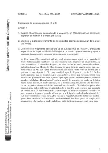 Districte universitari de Catalunya SERIE 4 PAU Curs 20042005 LITERATURA CASTELLANA Escoja una de las dos opciones A o B OPCIÓN A 1 Analice el sentido del personaje de la Jerónima en Réquiem por un campesino español de Ramón J Sender 25 puntos 2 Enumere y explique brevemente los tres grandes poemas de san Juan de la Cruz 25 puntos 3 Comente este fragmento del capítulo 25 de La Regenta de Clarín analizando especialmente la personalidad del Magistral 5 puntos 3 para el contenido y 2 para la capac…