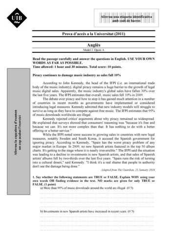 Aferrau la capalera dexamen un cop acabat lexercici  UIB M 9999999 Aferrau una etiqueta identificativa amb codi de barres Prova daccés a la Universitat 2011 Angls Model 2 Opció A Read the passage carefully and answer the questions in English USE YOUR OWN WORDS AS FAR AS POSSIBLE Time allowed 1 hour and 30 minutes Total score 10 points Piracy continues to damage music industry as sales fall 10 According to John Kennedy the head of the IFPI ie an international trade body of the music industry dig…