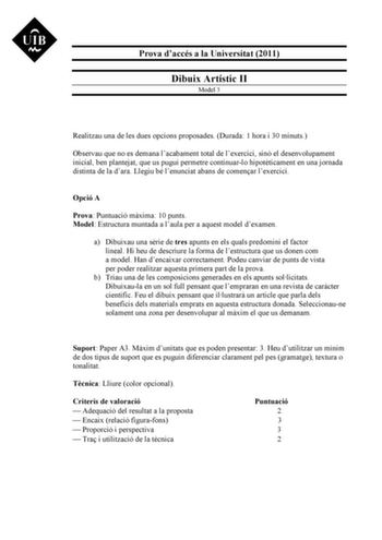 Prova daccés a la Universitat 2011 Dibuix Artístic II Model 3 Realitzau una de les dues opcions proposades Durada 1 hora i 30 minuts Observau que no es demana lacabament total de lexercici sinó el desenvolupament inicial ben plantejat que us pugui permetre continuarlo hipotticament en una jornada distinta de la dara Llegiu bé lenunciat abans de comenar lexercici Opció A Prova Puntuació mxima 10 punts Model Estructura muntada a laula per a aquest model dexamen a Dibuixau una srie de tres apunts …