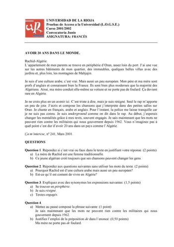 UNIVERSIDAD DE LA RIOJA Pruebas de Acceso a la Universidad LOGSE Curso 20012002 Convocatoria Junio ASIGNATURA FRANCÉS AVOIR 20 ANS DANS LE MONDE RachidAlgérie Lappartement de mes parents se trouve en périphérie dOran assez loin du port Jai une vue sur les autres btiments de mon quartier des immeubles quelques belles villas avec des jardins et plus loin les montagnes de Mahjajin Je suis dune culture arabe cest vrai Mais aussi un peu européen Mon pre et ma mre sont profs danglais et connaissent b…