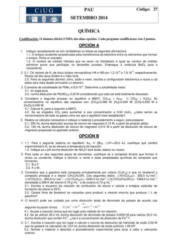 CiUG COMIS IÓN INTERUN IVERSITARIA DE GALICIA PAU SETEMBRO 2014 Código 27 QUÍMICA Cualificación O alumno elixirá UNHA das dúas opcións Cada pregunta cualificarase con 2 puntos OPCIÓN A 1 Indique razoadamente se son verdadeiras ou falsas as seguintes afirmacións 11 O enlace covalente caracterizase pola transferencia de electróns entre os elementos que forman o enlace Poña un exemplo 12 O número de orbitais híbridos que se xeran na hibridación é igual ao número de orbitais atómicos puros que part…