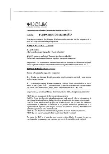 UNIVERSIDAD DI CAUILLALA MANCHA Pruebas de Acceso a Estudios Universitarios Bachillerato LOGSE Materia FUNDAMENTOS DE DISEÑO Esta prueba consta de dos bloques El alumno debe contestar las dos preguntas de la parte teórica y sólo una de la parte práctica BLOQUE A TEORÍA 3 puntos A1 15 puntos Qué entendemos por tipografía y fuente o familia A2 15 puntos a razón de 05 puntos por término definido Define cada uno de estos términos logotipo ideograma anagrama Importante Las respuestas a las cuestione…