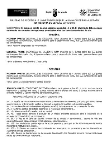 UNIVERSIDAD DE 111J MURCIA 1 1 Ih Región de Murcia Universidad Politécnica de Cartagena PRUEBAS DE ACCESO A LA UNIVERSIDAD PARA EL ALUMNADO DE BACHILLERATO 131 HISTORIA DE ESPAÑA JUNIO 2015 OBSERVACIÓN El examen consta de dos opciones cerradas A o B El alumnado deberá elegir solamente una de estas dos opciones y contestar a las dos cuestiones dentro de ella OPCIÓN A PRIMERA PARTE DESARROLLE EL SIGUIENTE TEMA máximo de 4 puntos sobre 10 05 puntos máximo para la introducción 3 puntos máximo para …