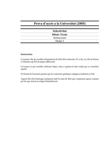 Prova daccés a la Universitat 2005 Selectivitat Dibuix Tcnic Instruccions Model 2 Instruccions Lexamen sha de resoldre íntegrament als fulls dels enunciats És a dir no sha de lliurar a lalumne cap full de paper addicional Lexamen es pot resoldre utilitzant llapis tinta o qualsevol altre mitj que es consideri oportú El format de lexamen permet que les solucions grfiques cpiguen totalment al full Aquest full sha dentregar juntament amb la resta de fulls que componen aquest examen pel fet que incl…