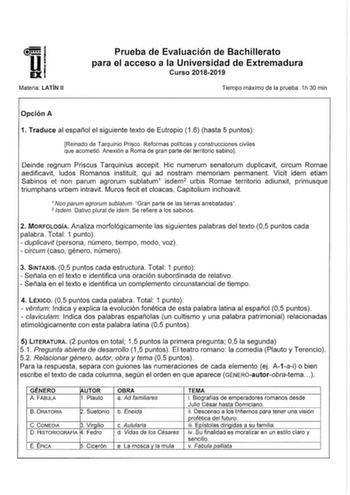 Materia LATÍN 11 Prueba de Evaluación de Bachillerato para el acceso a la Universidad de Extremadura Curso 20182019 Tiempo máximo de la prueba 1h 30 min Opción A 1 Traduce al español el siguiente texto de Eutropio 16 hasta 5 puntos Reinado de Tarquinio Prisco Reformas políticas y construcciones civiles que acometió Anexión a Roma de gran parte del territorio sabino Deinde regnum Priscus Tarquinius accepit Hic numerum senatorum duplicavit circum Romae aedificavit lucios Romanos instituit qui ad …