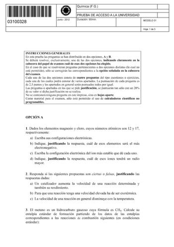 11 1111 1 111 1111 111 1 11 03100328  Junio  2012 Química FG 1 PRUEBA DE ACCESO A LA UNIVERSIDAD 1 Duración 90min MODELO 01 Hoja 1 de 3 INSTRUCCIONES GENERALES En esta prueba las preguntas se han distribuido en dos opciones A y B Se deberá resolver exclusivamente una de las dos opciones indicando claramente en la cabecera del papel de examen cuál de esas dos opciones ha elegido En el caso de que se resolvieran preguntas pertenecientes a dos opciones distintas lo cual no está permitido sólo se c…