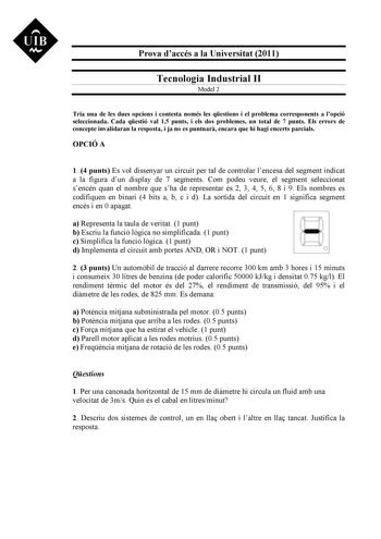 UIB M Prova daccés a la Universitat 2011 Tecnologia Industrial II Model 2 Tria una de les dues opcions i contesta només les qestions i el problema corresponents a lopció seleccionada Cada qestió val 15 punts i els dos problemes un total de 7 punts Els errors de concepte invalidaran la resposta i ja no es puntuar encara que hi hagi encerts parcials OPCIÓ A 1 4 punts Es vol dissenyar un circuit per tal de controlar lencesa del segment indicat a la figura dun display de 7 segments Com podeu veure …